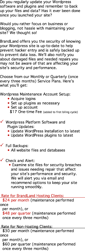 Do you regularly update your Wordpress software and plugins and remember to back up your files and data? Has it ever been done since you launched your site? Would you rather focus on business or blogging, not hassle with maintaining your site? We thought so! BrandLand offers you the security of knowing your Wordpress site is up-to-date to help prevent hacker entry and is safely backed up to prevent data loss. We’ll also notify you about damaged files and needed repairs you may not be aware of that are affecting your site’s security and performance. Choose from our Monthly or Quarterly (once every three months) Service Plans. Here's what you'll get: Wordpress Maintenance Account Setup: • Acquire logins • Set up plugins as necessary • Set up account $17 One-time Fee (added to first billing cycle) P Wordpress Platform Software and Plugin Updates: • Update WordPress Installation to latest • Update WordPress plugins to latest P Full Backups: • All website files and databases P Check and Alert: • Examine site files for security breaches and issues needing repair that affect your site’s performance and security. We will alert you via email and recommend options to keep your site running smoothly. Rate for BrandLand Hosting Clients: $24 per month (maintenance performed once per month), or $48 per quarter (maintenance performed once every three months) Rate for Non-Hosting Clients: $30 per month (maintenance performed once per month), or $60 per quarter (maintenance performed once every three months)