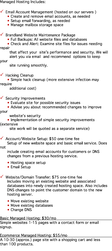 Managed Hosting Includes: P Email Account Management (hosted on our servers ) • Create and remove email accounts, as needed • Setup email forwarding, as needed • Manage mailbox storage space P Brandland Website Maintenance Package • Full Backups: All website files and databases • Check and Alert: Examine site files for issues needing repair that affect your site’s performance and security. We will alert you via email and recommend options to keep your site running smoothly. P Hacking Cleanup • Simple hack cleanup (more extensive infection may require additional cost) P Security Improvements • Evaluate site for possible security issues • Advise you about recommended changes to improve your website’s security • Implementation of simple security improvements (extensive site work will be quoted as a separate service) P Account/Website Setup: $50 one-time fee Setup of new website space and basic email service. Does not include creating email accounts for customers or DNS changes from a previous hosting service. • Hosting space setup • Email Setup P Website/Domain Transfer: $75 one-time fee Includes moving an existing website and associated databases into newly created hosting space. Also includes DNS changes to point the customer domain to the new hosting server. • Move existing website • Move existing databases • Change DNS Basic Managed Hosting: $30/mo Simple websites 1-15 pages with a contact form or email signup. Ecommerce Managed Hosting: $55/mo A 10-30 (approx.) page site with a shopping cart and less than 100 products. 